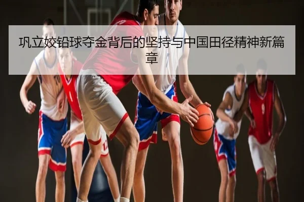 巩立姣铅球夺金背后的坚持与中国田径精神新篇章
