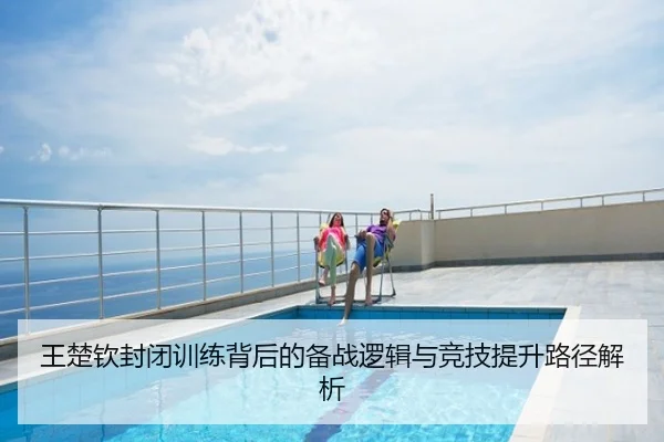 王楚钦封闭训练背后的备战逻辑与竞技提升路径解析