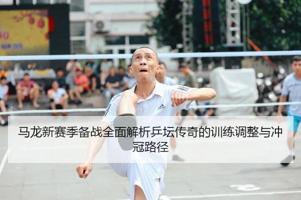 马龙新赛季备战全面解析乒坛传奇的训练调整与冲冠路径