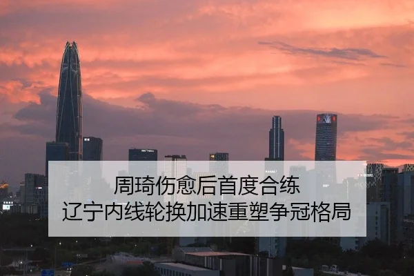 周琦伤愈后首度合练 辽宁内线轮换加速重塑争冠格局
