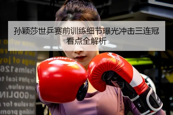 孙颖莎世乒赛前训练细节曝光冲击三连冠看点全解析