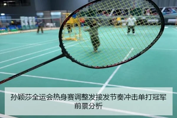 孙颖莎全运会热身赛调整发接发节奏冲击单打冠军前景分析