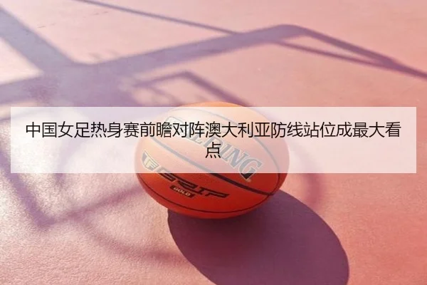 中国女足热身赛前瞻对阵澳大利亚防线站位成最大看点