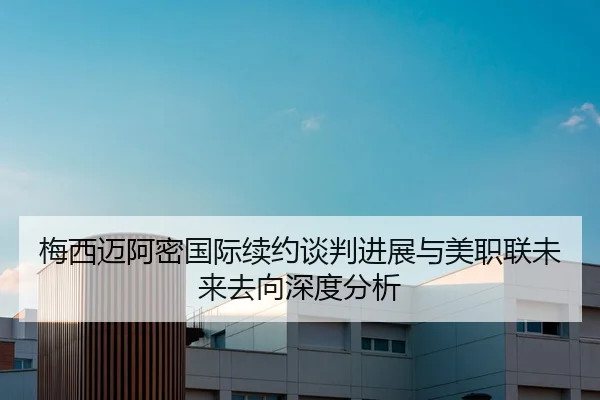 梅西迈阿密国际续约谈判进展与美职联未来去向深度分析