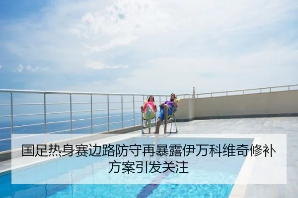 国足热身赛边路防守再暴露伊万科维奇修补方案引发关注